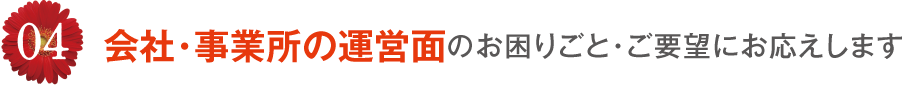 04 会社・事業所の運営面のお困りごと・ご要望にお応えします