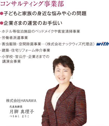 コンサルティング事業部 ●子どもと家族の身近な悩みや心の問題 ●企業さまの運営のお手伝い・ホテル等宿泊施設のベッドメイクや客室清掃事業・労働者派遣事業・害虫駆除・空間除菌事業…（株式会社ナックウィズ代理店）・建築・住宅リフォーム仲介事業・小学校・官公庁・企業さまでの講演会事業 株式会社HANAWA 代表取締役 月脚真理子 つきあしまりこ