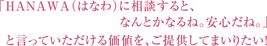 「HANAWA（はなわ）に相談すると、なんとかなるね。安心だね。」と言っていただける価値を、ご提供してまいりたい！