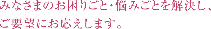 みなさまのお困りごと・悩みごとを解決し、ご要望にお応えします。